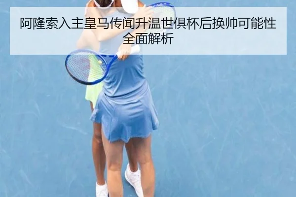 阿隆索入主皇马传闻升温世俱杯后换帅可能性全面解析