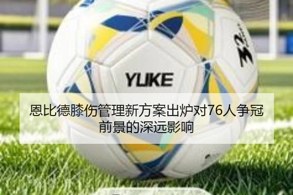 恩比德膝伤管理新方案出炉对76人争冠前景的深远影响